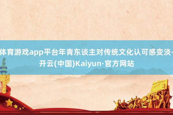 体育游戏app平台年青东谈主对传统文化认可感变淡-开云(中国)Kaiyun·官方网站