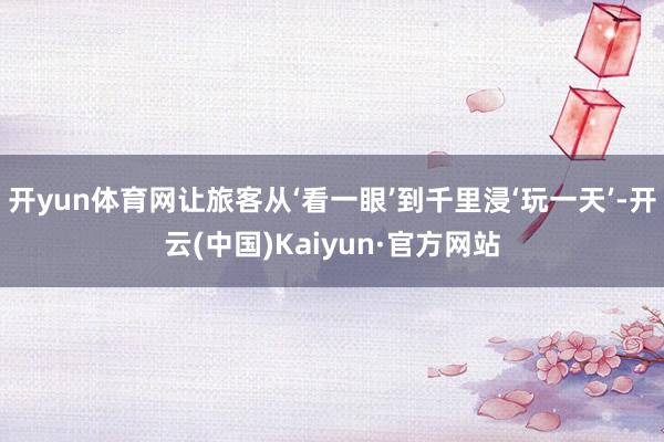 开yun体育网让旅客从‘看一眼’到千里浸‘玩一天’-开云(中国)Kaiyun·官方网站