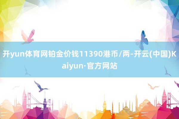 开yun体育网铂金价钱11390港币/两-开云(中国)Kaiyun·官方网站