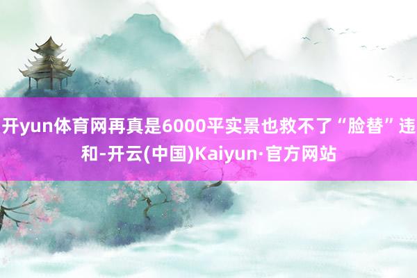 开yun体育网再真是6000平实景也救不了“脸替”违和-开云(中国)Kaiyun·官方网站