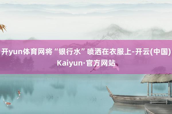 开yun体育网将“银行水”喷洒在衣服上-开云(中国)Kaiy