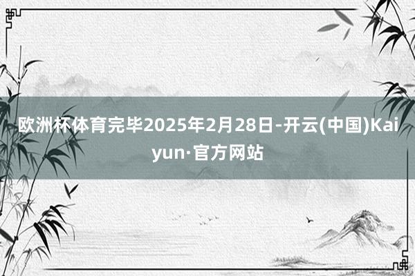 欧洲杯体育完毕2025年2月28日-开云(中国)Kaiyun