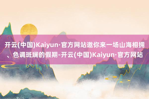 开云(中国)Kaiyun·官方网站邀你来一场山海相拥、色调斑斓的假期-开云(中国)Kaiyun·官方网站
