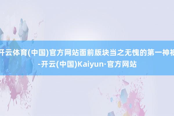 开云体育(中国)官方网站面前版块当之无愧的第一神祇-开云(中国)Kaiyun·官方网站