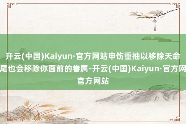 开云(中国)Kaiyun·官方网站申饬重抽以移除天命收尾也会移除你面前的眷属-开云(中国)Kaiyun·官方网站