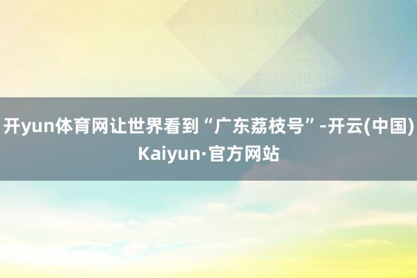 开yun体育网让世界看到“广东荔枝号”-开云(中国)Kaiy