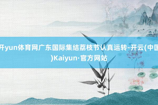 开yun体育网广东国际集结荔枝节认真运转-开云(中国)Kai