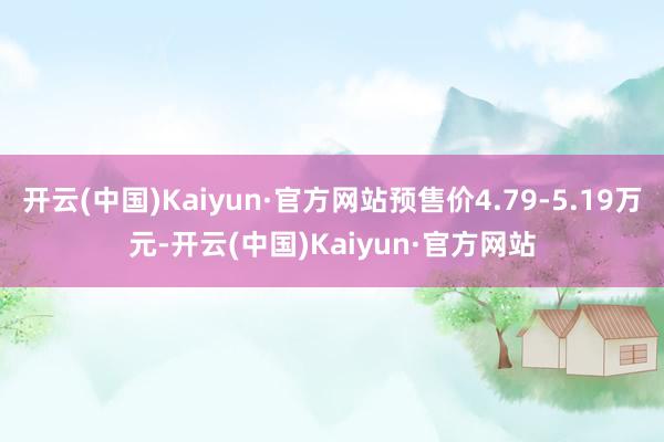 开云(中国)Kaiyun·官方网站预售价4.79-5.19万