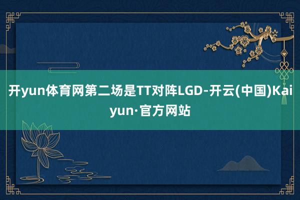 开yun体育网第二场是TT对阵LGD-开云(中国)Kaiyu