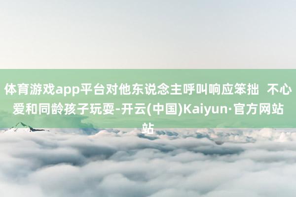 体育游戏app平台对他东说念主呼叫响应笨拙  不心爱和同龄孩子玩耍-开云(中国)Kaiyun·官方网站