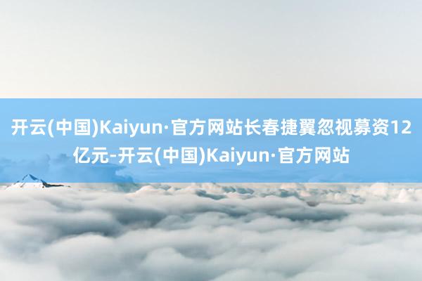 开云(中国)Kaiyun·官方网站长春捷翼忽视募资12亿元-