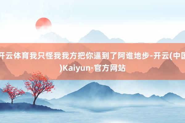 开云体育我只怪我我方把你逼到了阿谁地步-开云(中国)Kaiy