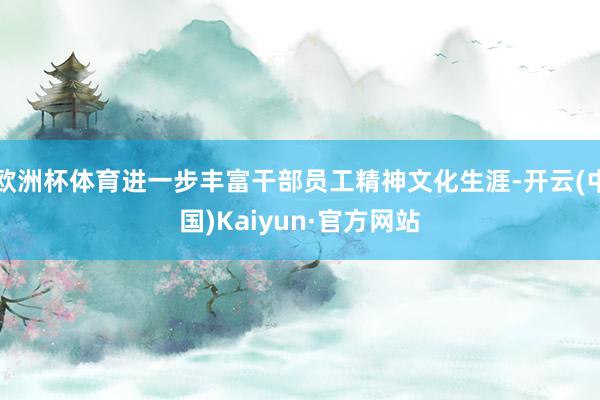 欧洲杯体育进一步丰富干部员工精神文化生涯-开云(中国)Kaiyun·官方网站