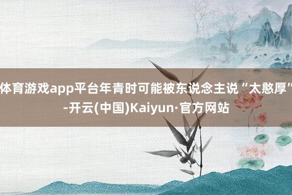 体育游戏app平台年青时可能被东说念主说“太憨厚”-开云(中国)Kaiyun·官方网站