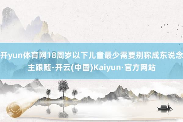 开yun体育网18周岁以下儿童最少需要别称成东说念主跟随-开云(中国)Kaiyun·官方网站