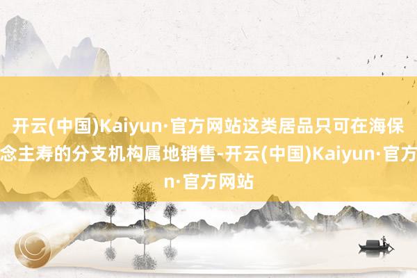 开云(中国)Kaiyun·官方网站这类居品只可在海保东说念主寿的分支机构属地销售-开云(中国)Kaiyun·官方网站