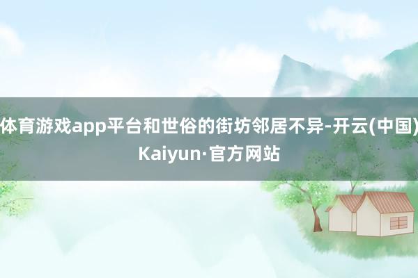 体育游戏app平台和世俗的街坊邻居不异-开云(中国)Kaiyun·官方网站