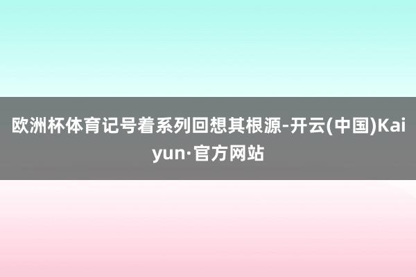欧洲杯体育记号着系列回想其根源-开云(中国)Kaiyun·官方网站