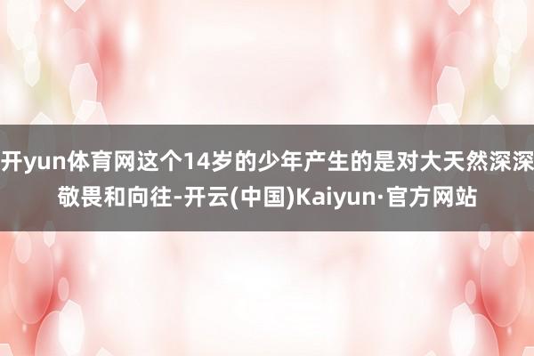 开yun体育网这个14岁的少年产生的是对大天然深深敬畏和向往-开云(中国)Kaiyun·官方网站