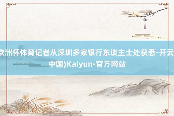 欧洲杯体育记者从深圳多家银行东谈主士处获悉-开云(中国)Kaiyun·官方网站
