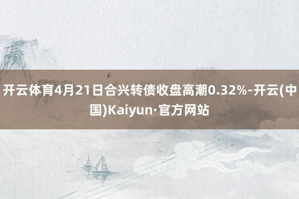 开云体育4月21日合兴转债收盘高潮0.32%-开云(中国)K