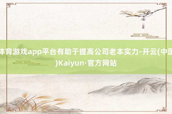 体育游戏app平台有助于提高公司老本实力-开云(中国)Kaiyun·官方网站