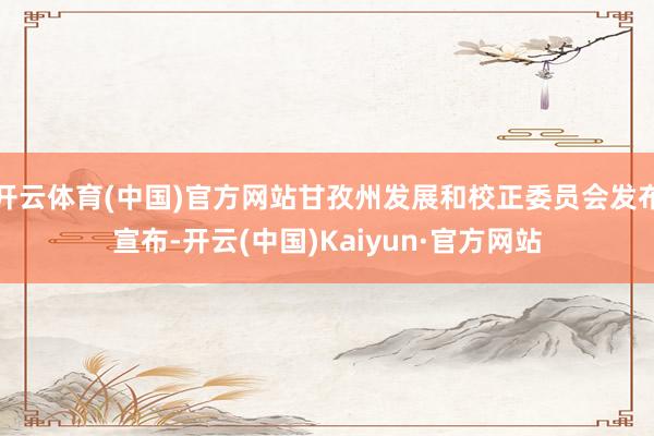 开云体育(中国)官方网站甘孜州发展和校正委员会发布宣布-开云