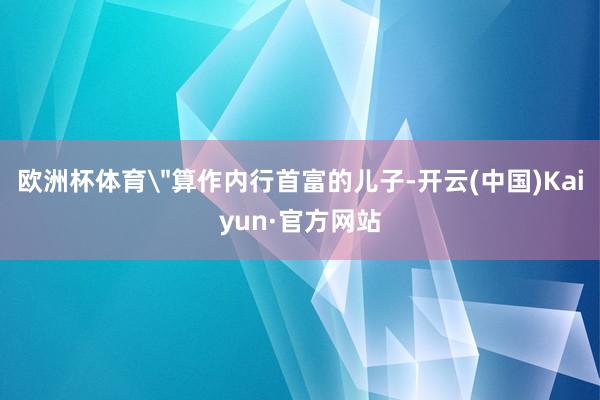 欧洲杯体育＂算作内行首富的儿子-开云(中国)Kaiyun·官