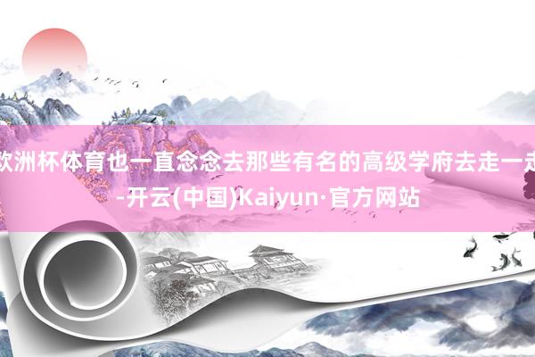 欧洲杯体育也一直念念去那些有名的高级学府去走一走-开云(中国)Kaiyun·官方网站
