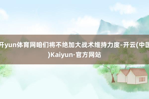 开yun体育网咱们将不绝加大战术维持力度-开云(中国)Kai