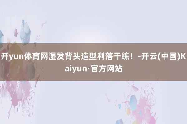 开yun体育网湿发背头造型利落干练！-开云(中国)Kaiyu