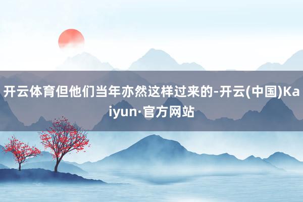 开云体育但他们当年亦然这样过来的-开云(中国)Kaiyun·官方网站