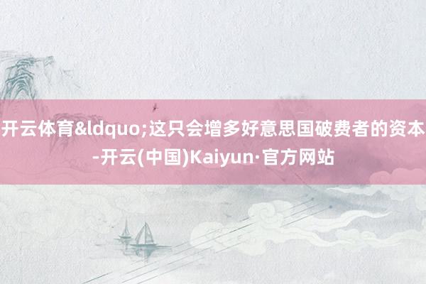 开云体育&ldquo;这只会增多好意思国破费者的资本-开云(中国)Kaiyun·官方网站