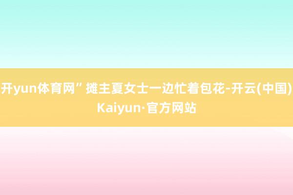 开yun体育网”摊主夏女士一边忙着包花-开云(中国)Kaiy