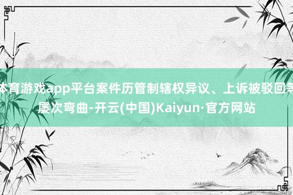 体育游戏app平台案件历管制辖权异议、上诉被驳回等屡次弯曲-