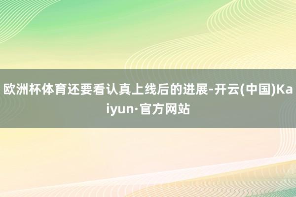 欧洲杯体育还要看认真上线后的进展-开云(中国)Kaiyun·官方网站