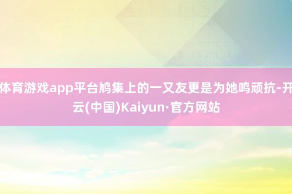 体育游戏app平台鸠集上的一又友更是为她鸣顽抗-开云(中国)Kaiyun·官方网站
