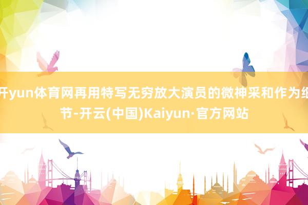 开yun体育网再用特写无穷放大演员的微神采和作为细节-开云(中国)Kaiyun·官方网站
