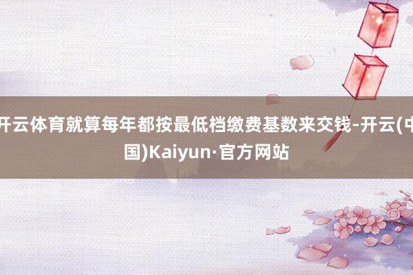 开云体育就算每年都按最低档缴费基数来交钱-开云(中国)Kai