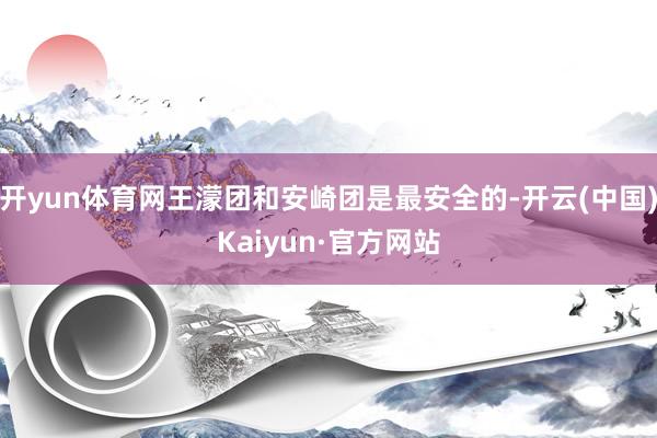 开yun体育网王濛团和安崎团是最安全的-开云(中国)Kaiyun·官方网站