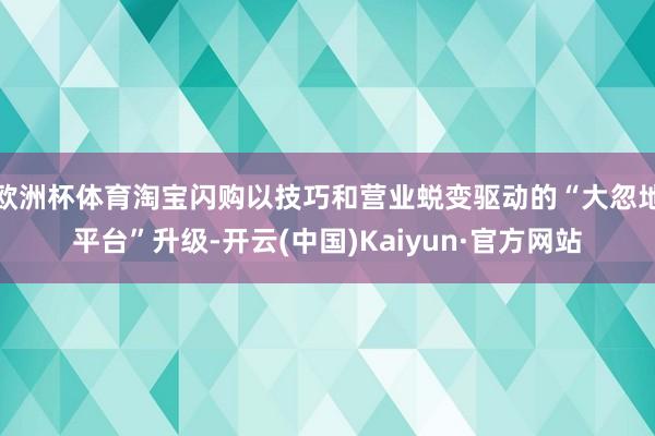 欧洲杯体育淘宝闪购以技巧和营业蜕变驱动的“大忽地平台”升级-开云(中国)Kaiyun·官方网站