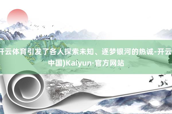 开云体育引发了各人探索未知、逐梦银河的热诚-开云(中国)Kaiyun·官方网站