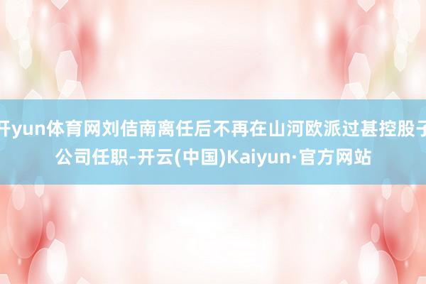 开yun体育网刘佶南离任后不再在山河欧派过甚控股子公司任职-
