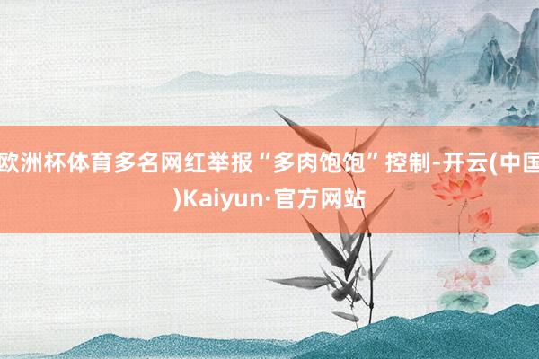 欧洲杯体育多名网红举报“多肉饱饱”控制-开云(中国)Kaiy