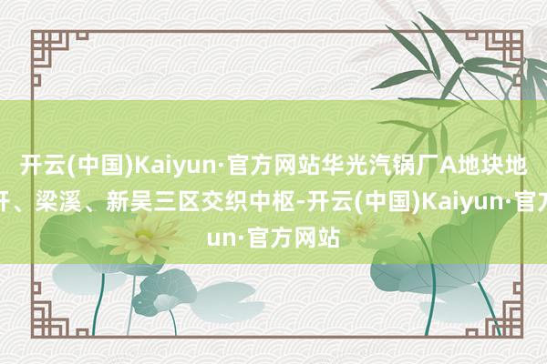 开云(中国)Kaiyun·官方网站华光汽锅厂A地块地处经开、
