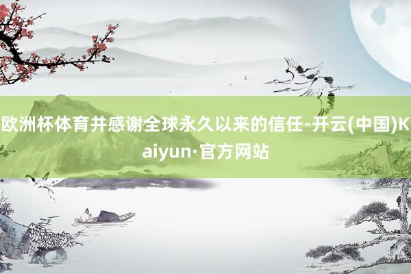 欧洲杯体育并感谢全球永久以来的信任-开云(中国)Kaiyun