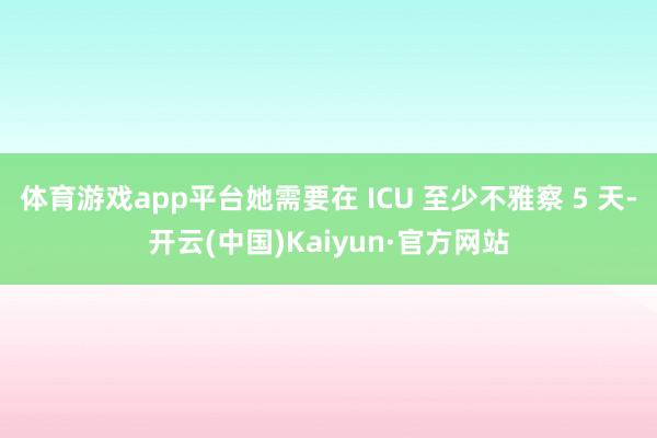 体育游戏app平台她需要在 ICU 至少不雅察 5 天-开云(中国)Kaiyun·官方网站