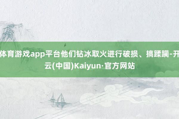 体育游戏app平台他们钻冰取火进行破损、搞蹂躏-开云(中国)Kaiyun·官方网站