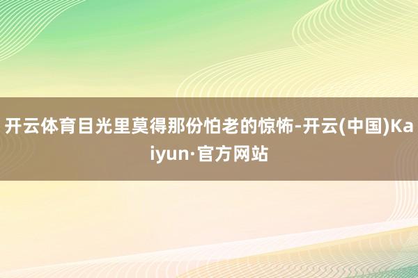 开云体育目光里莫得那份怕老的惊怖-开云(中国)Kaiyun·官方网站