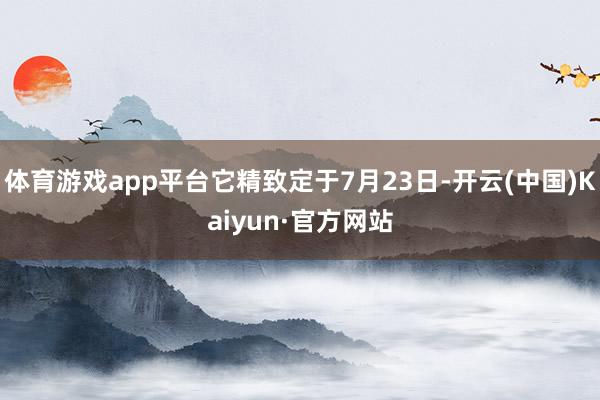 体育游戏app平台它精致定于7月23日-开云(中国)Kaiy